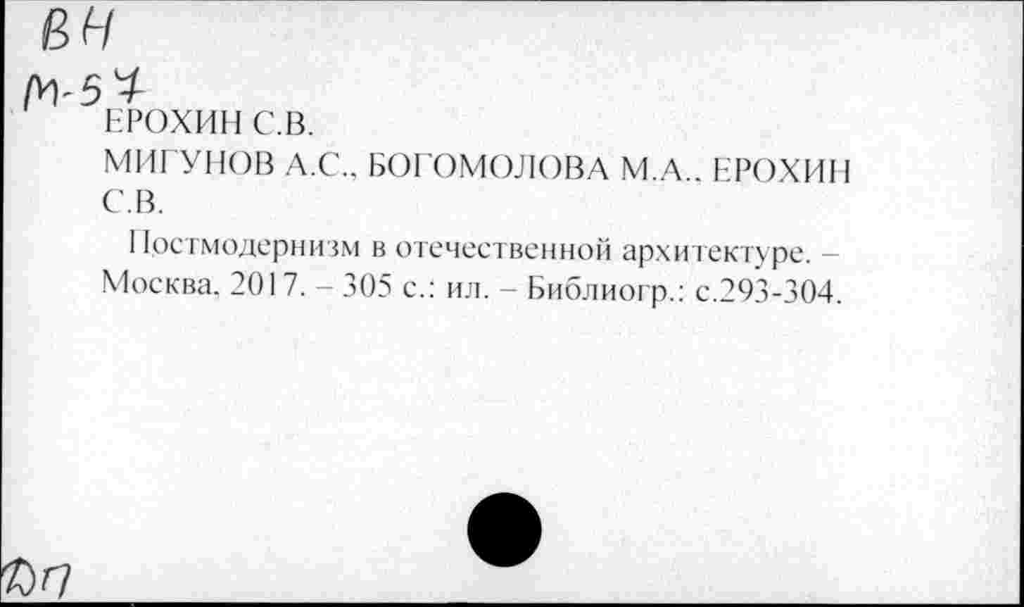 ﻿вн
ЕРОХИН С.В.
МИГУНОВ Л.С.. БОГОМОЛОВА С.В.
М.А.. ЕРОХИН
Постмодернизм в отечественной архитектуре. -Москва. 2017. - 305 с.: ил. - Библиогр.: с.293-304.